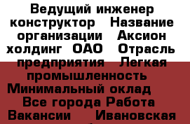 Ведущий инженер-конструктор › Название организации ­ Аксион-холдинг, ОАО › Отрасль предприятия ­ Легкая промышленность › Минимальный оклад ­ 1 - Все города Работа » Вакансии   . Ивановская обл.